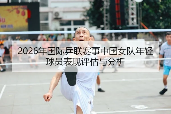 2026年国际乒联赛事中国女队年轻球员表现评估与分析